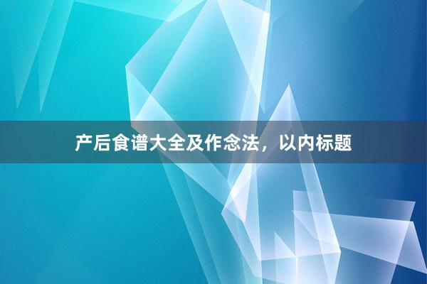 产后食谱大全及作念法，以内标题